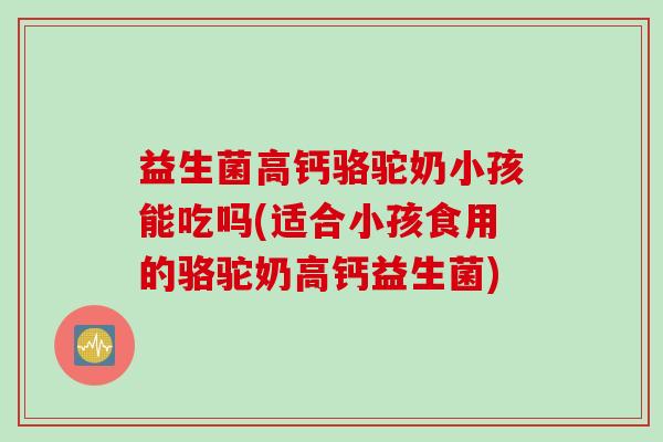益生菌高钙骆驼奶小孩能吃吗(适合小孩食用的骆驼奶高钙益生菌)