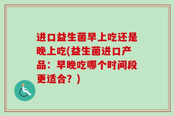 进口益生菌早上吃还是晚上吃(益生菌进口产品：早晚吃哪个时间段更适合？)