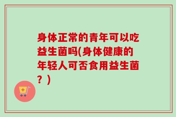 身体正常的青年可以吃益生菌吗(身体健康的年轻人可否食用益生菌？)