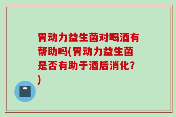 胃动力益生菌对喝酒有帮助吗(胃动力益生菌是否有助于酒后消化？)