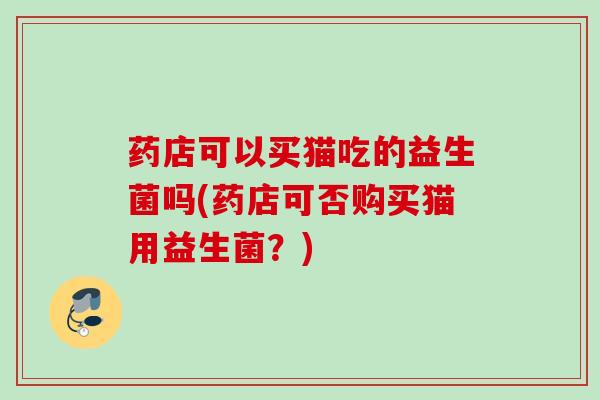 药店可以买猫吃的益生菌吗(药店可否购买猫用益生菌？)