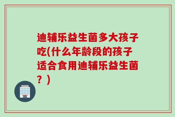 迪辅乐益生菌多大孩子吃(什么年龄段的孩子适合食用迪辅乐益生菌?) 迪辅乐益生菌多大孩子吃(什么年龄段的孩子适合食用迪辅乐益生菌?)