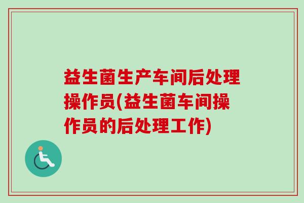 益生菌生产车间后处理操作员(益生菌车间操作员的后处理工作)