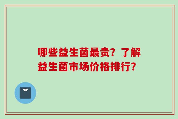 哪些益生菌贵?了解益生菌市场价格排行? 哪些益生菌贵?了解益生菌市场价格排行?