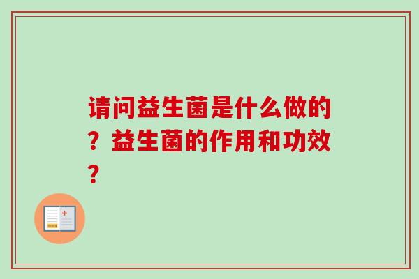 请问益生菌是什么做的?益生菌的作用和功效? 请问益生菌是什么做的?益生菌的作用和功效?