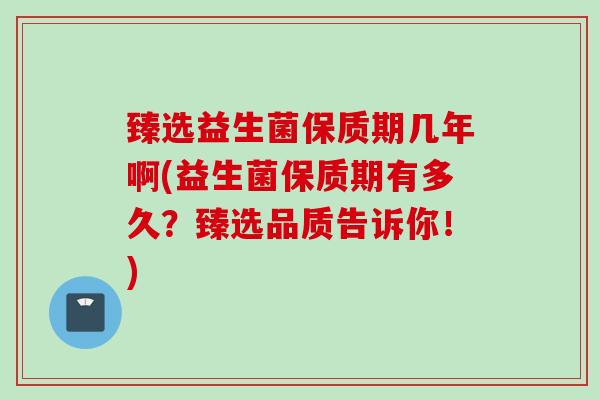 臻选益生菌保质期几年啊(益生菌保质期有多久?臻选品质告诉你!) 臻选益生菌保质期几年啊(益生菌保质期有多久?臻选品质告诉你!)
