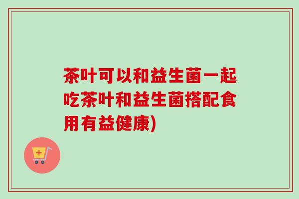 茶叶可以和益生菌一起吃茶叶和益生菌搭配食用有益健康)