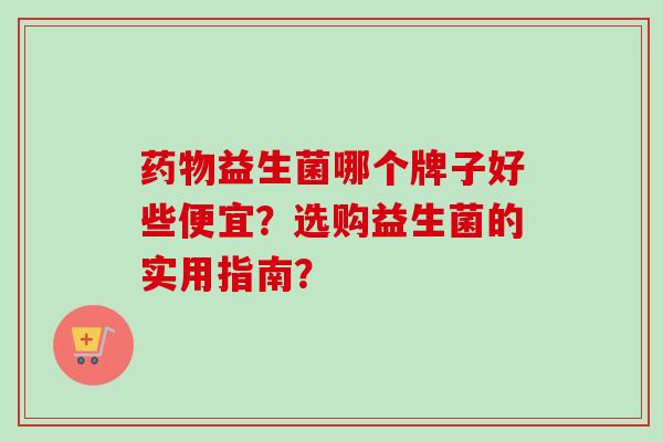 益生菌哪个牌子好些便宜?选购益生菌的实用指南? 益生菌哪个牌子好些便宜?选购益生菌的实用指南?