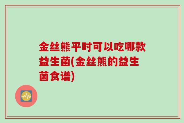 金丝熊平时可以吃哪款益生菌(金丝熊的益生菌食谱)