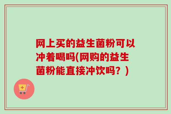网上买的益生菌粉可以冲着喝吗(网购的益生菌粉能直接冲饮吗?) 网上买的益生菌粉可以冲着喝吗(网购的益生菌粉能直接冲饮吗?)