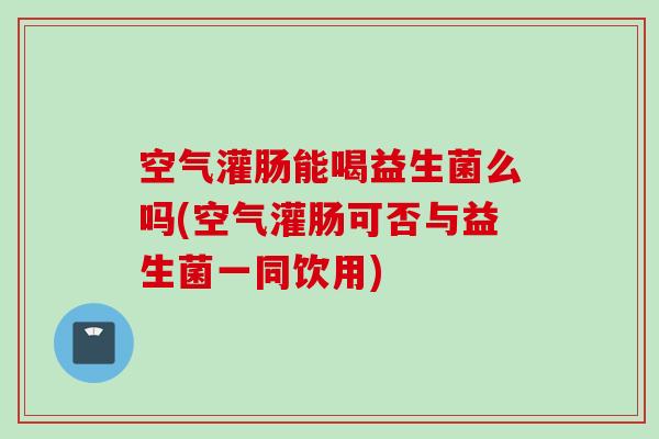 空气灌肠能喝益生菌么吗(空气灌肠可否与益生菌一同饮用)