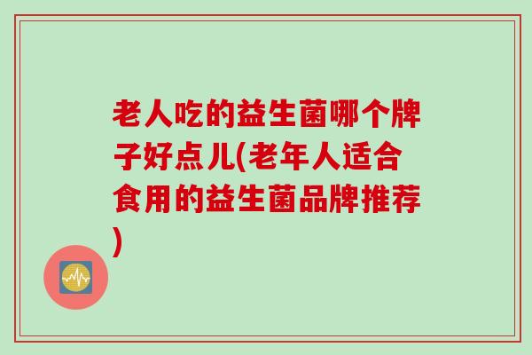 老人吃的益生菌哪个牌子好点儿(老年人适合食用的益生菌品牌推荐)