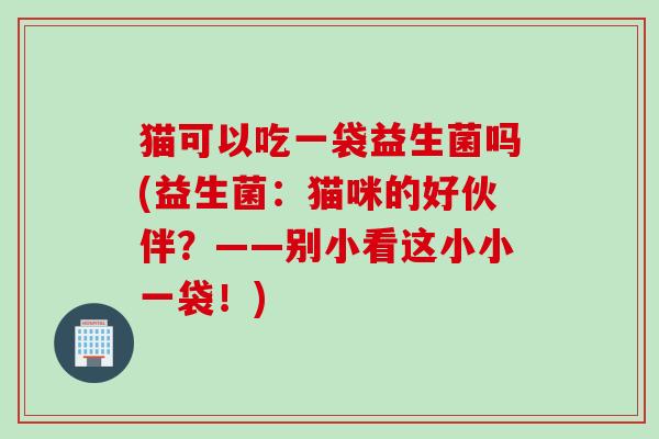 猫可以吃一袋益生菌吗(益生菌:猫咪的好伙伴?——别小看这小小一袋!) 猫可以吃一袋益生菌吗(益生菌:猫咪的好伙伴?——别小看这小小一袋!)