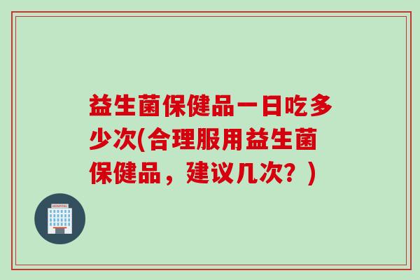 益生菌保健品一日吃多少次(合理服用益生菌保健品，建议几次？)