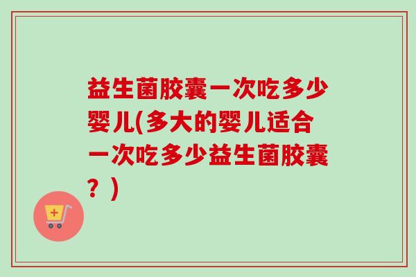 益生菌胶囊一次吃多少婴儿(多大的婴儿适合一次吃多少益生菌胶囊？)