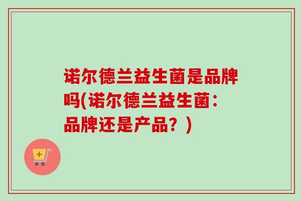 诺尔德兰益生菌是品牌吗(诺尔德兰益生菌:品牌还是产品?) 诺尔德兰益生菌是品牌吗(诺尔德兰益生菌:品牌还是产品?)