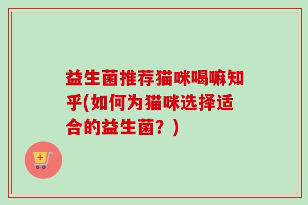 益生菌推荐猫咪喝嘛知乎(如何为猫咪选择适合的益生菌？)