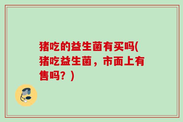 猪吃的益生菌有买吗(猪吃益生菌，市面上有售吗？)