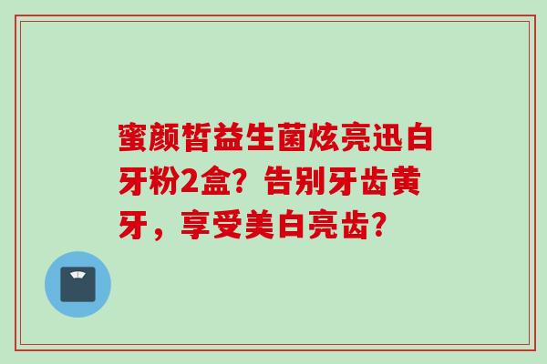 蜜颜皙益生菌炫亮迅白牙粉2盒？告别牙齿黄牙，享受美白亮齿？