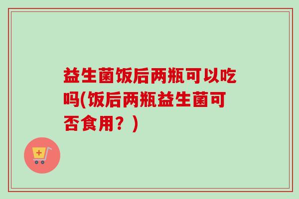 益生菌饭后两瓶可以吃吗(饭后两瓶益生菌可否食用？)