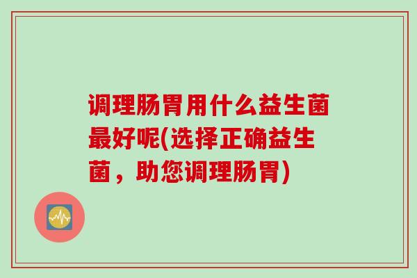 调理肠胃用什么益生菌好呢(选择正确益生菌，助您调理肠胃)