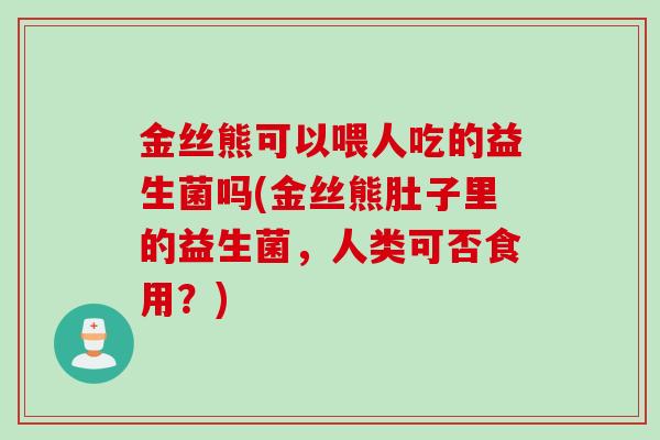 金丝熊可以喂人吃的益生菌吗(金丝熊肚子里的益生菌,人类可否食用?) 金丝熊可以喂人吃的益生菌吗(金丝熊肚子里的益生菌,人类可否食用?)