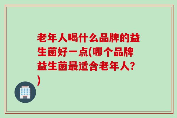 老年人喝什么品牌的益生菌好一点(哪个品牌益生菌适合老年人?) 老年人喝什么品牌的益生菌好一点(哪个品牌益生菌适合老年人?)