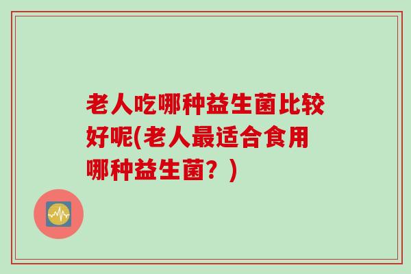 老人吃哪种益生菌比较好呢(老人最适合食用哪种益生菌？)