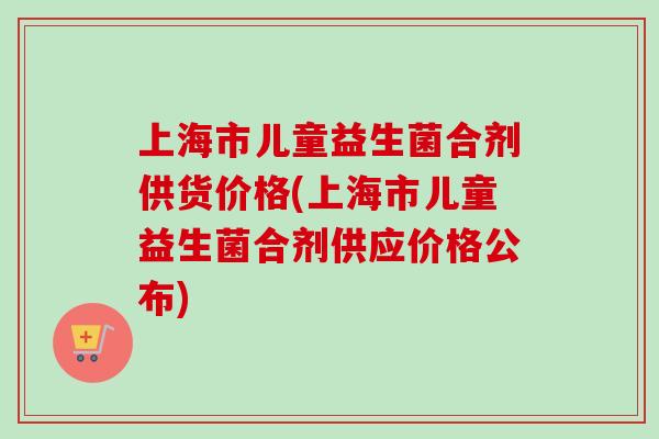 上海市儿童益生菌合剂供货价格(上海市儿童益生菌合剂供应价格公布)