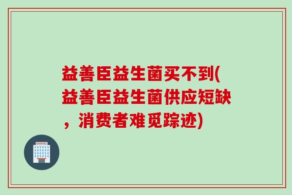 益善臣益生菌买不到(益善臣益生菌供应短缺，消费者难觅踪迹)