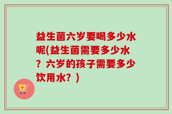 益生菌六岁要喝多少水呢(益生菌需要多少水？六岁的孩子需要多少饮用水？)