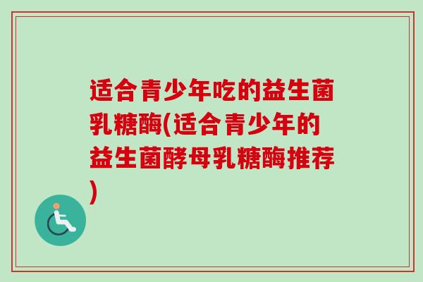 适合青少年吃的益生菌乳糖酶(适合青少年的益生菌酵母乳糖酶推荐) 适合青少年吃的益生菌乳糖酶(适合青少年的益生菌酵母乳糖酶推荐)