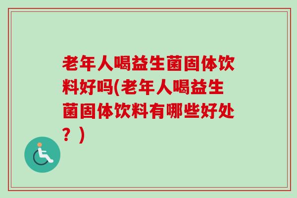 老年人喝益生菌固体饮料好吗(老年人喝益生菌固体饮料有哪些好处？)