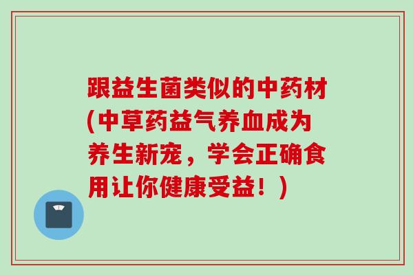 跟益生菌类似的材(中草药益气成为养生新宠,学会正确食用让你健康受益!) 跟益生菌类似的材(中草药益气成为养生新宠,学会正确食用让你健康受益!)