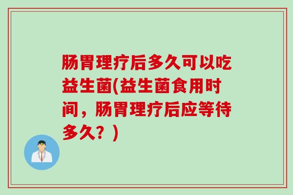 肠胃理疗后多久可以吃益生菌(益生菌食用时间，肠胃理疗后应等待多久？)