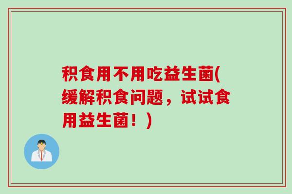 积食用不用吃益生菌(缓解积食问题，试试食用益生菌！)