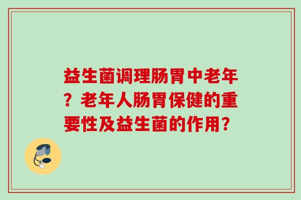 益生菌调理肠胃中老年?老年人肠胃保健的重要性及益生菌的作用? 益生菌调理肠胃中老年?老年人肠胃保健的重要性及益生菌的作用?