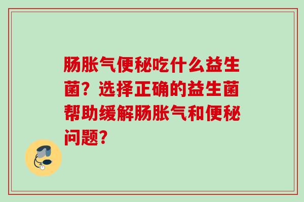 肠胀气便秘吃什么益生菌？选择正确的益生菌帮助缓解肠胀气和便秘问题？