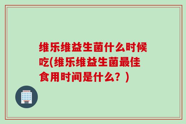 维乐维益生菌什么时候吃(维乐维益生菌佳食用时间是什么？)