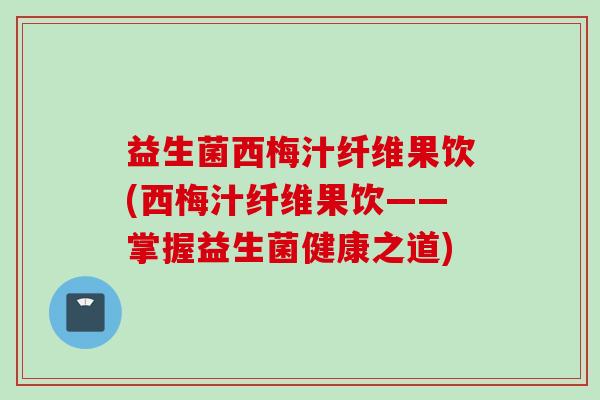 益生菌西梅汁纤维果饮(西梅汁纤维果饮——掌握益生菌健康之道)