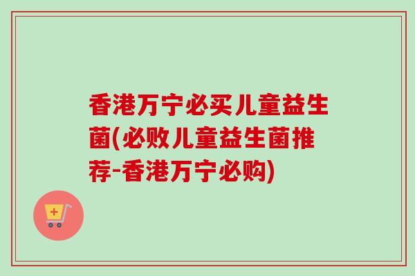 香港万宁必买儿童益生菌(必败儿童益生菌推荐-香港万宁必购)