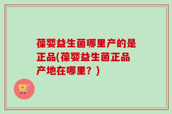 葆婴益生菌哪里产的是正品(葆婴益生菌正品产地在哪里？)