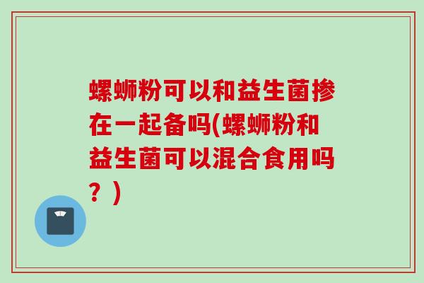 螺蛳粉可以和益生菌掺在一起备吗(螺蛳粉和益生菌可以混合食用吗？)