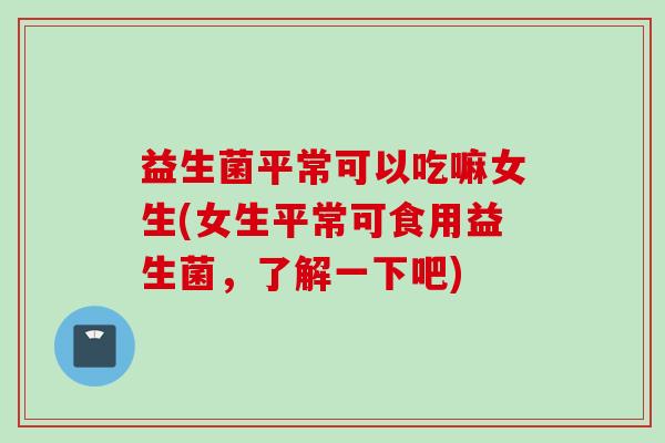 益生菌平常可以吃嘛女生(女生平常可食用益生菌，了解一下吧)