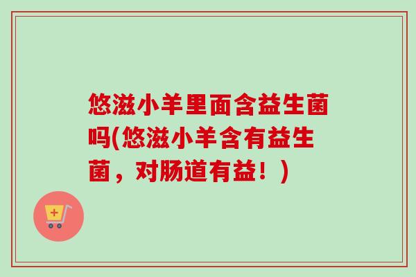 悠滋小羊里面含益生菌吗(悠滋小羊含有益生菌,对肠道有益!) 悠滋小羊里面含益生菌吗(悠滋小羊含有益生菌,对肠道有益!)