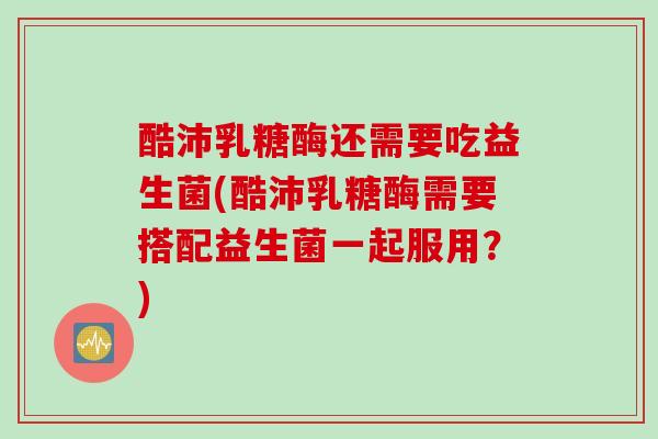 酷沛乳糖酶还需要吃益生菌(酷沛乳糖酶需要搭配益生菌一起服用？)