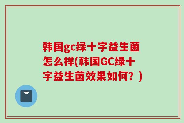 韩国gc绿十字益生菌怎么样(韩国GC绿十字益生菌效果如何?) 韩国gc绿十字益生菌怎么样(韩国GC绿十字益生菌效果如何?)