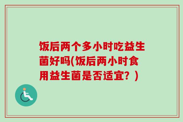 饭后两个多小时吃益生菌好吗(饭后两小时食用益生菌是否适宜?) 饭后两个多小时吃益生菌好吗(饭后两小时食用益生菌是否适宜?)