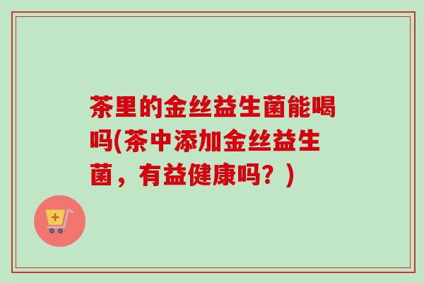 茶里的金丝益生菌能喝吗(茶中添加金丝益生菌,有益健康吗?) 茶里的金丝益生菌能喝吗(茶中添加金丝益生菌,有益健康吗?)