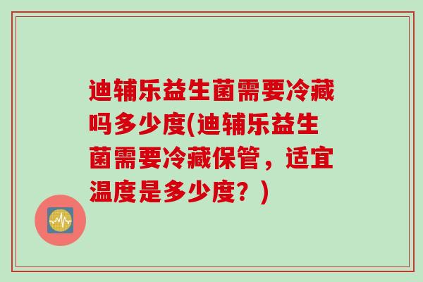 迪辅乐益生菌需要冷藏吗多少度(迪辅乐益生菌需要冷藏保管，适宜温度是多少度？)